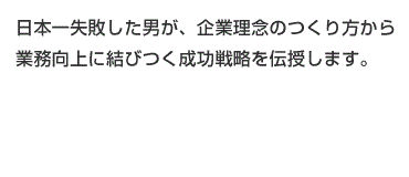 日本一失敗した男が、企業理念のつくり方から業務向上に結びつく成功戦略を伝授します。
